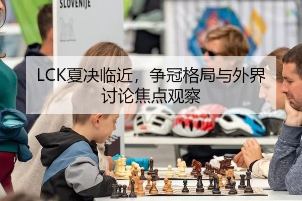LCK夏决临近，争冠格局与外界讨论焦点观察