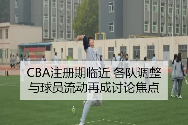 CBA注册期临近 各队调整与球员流动再成讨论焦点